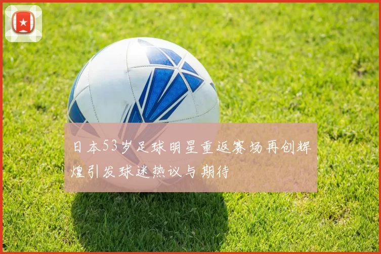 日本53岁足球明星重返赛场再创辉煌引发球迷热议与期待