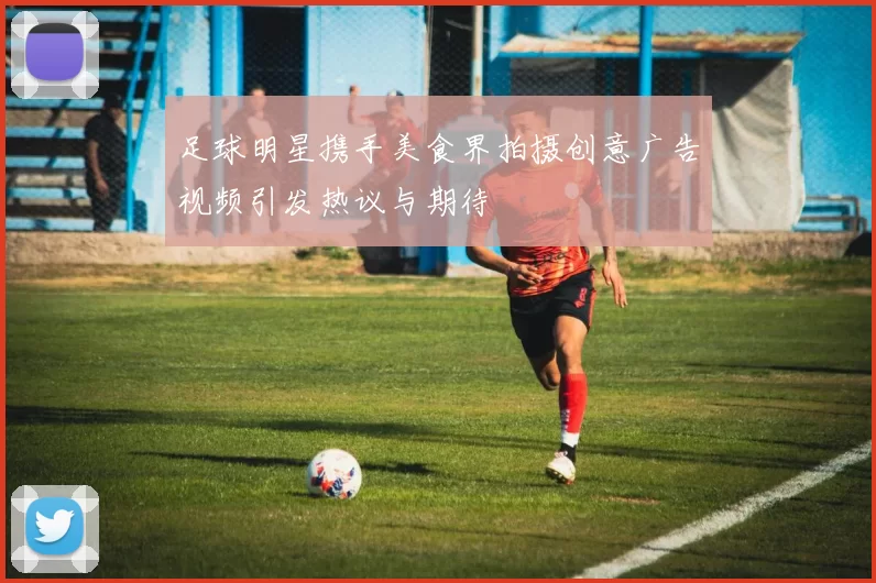 足球明星携手美食界拍摄创意广告视频引发热议与期待