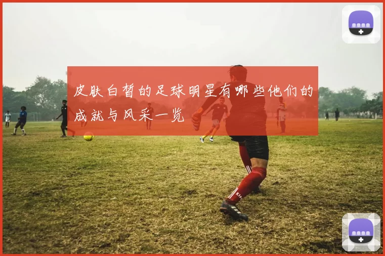 皮肤白皙的足球明星有哪些他们的成就与风采一览