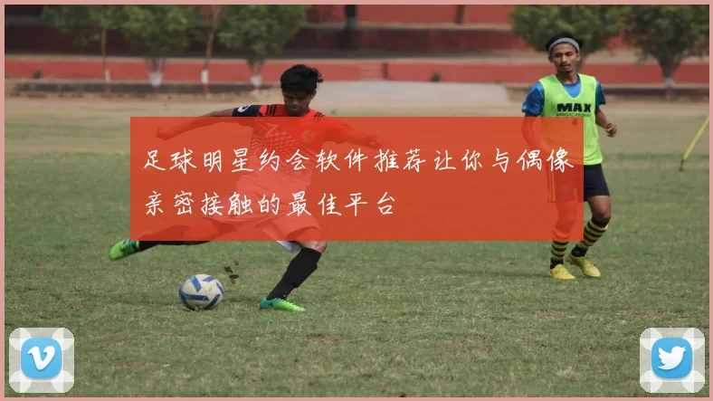 足球明星约会软件推荐让你与偶像亲密接触的最佳平台
