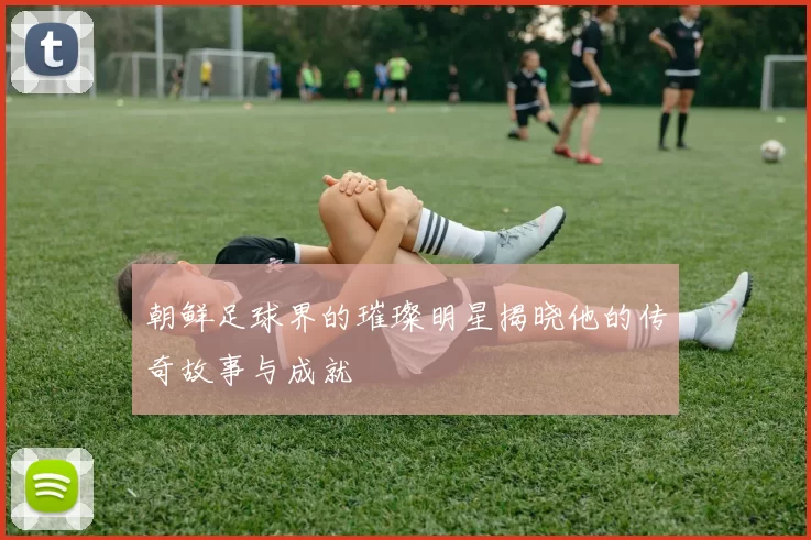 朝鲜足球界的璀璨明星揭晓他的传奇故事与成就