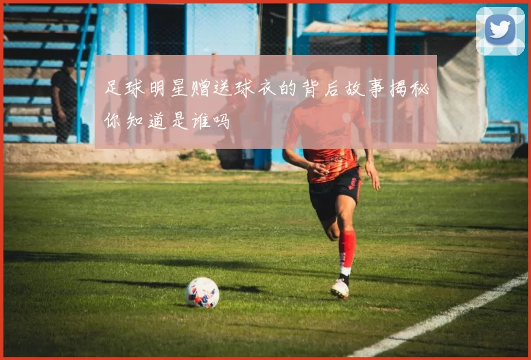 足球明星赠送球衣的背后故事揭秘你知道是谁吗