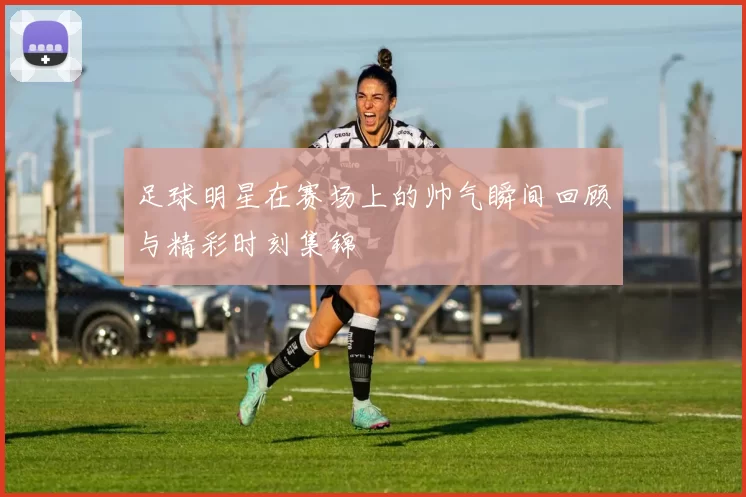 足球明星在赛场上的帅气瞬间回顾与精彩时刻集锦