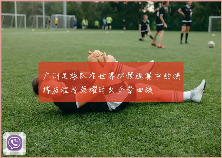 广州足球队在世界杯预选赛中的拼搏历程与荣耀时刻全景回顾