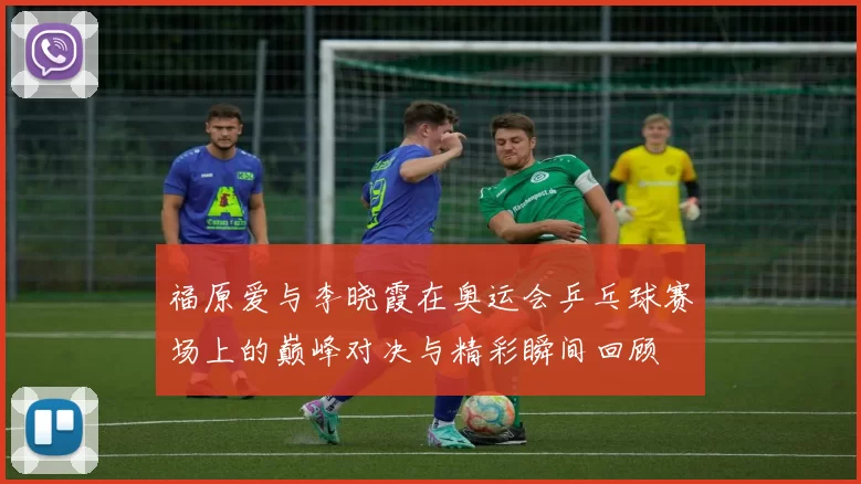 福原爱与李晓霞在奥运会乒乓球赛场上的巅峰对决与精彩瞬间回顾