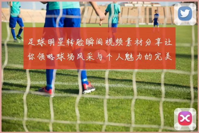 足球明星转脸瞬间视频素材分享让你领略球场风采与个人魅力的完美结合